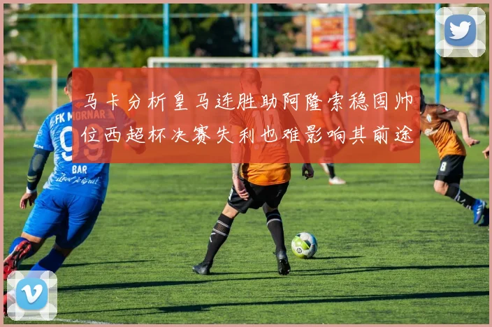 马卡分析皇马连胜助阿隆索稳固帅位西超杯决赛失利也难影响其前途