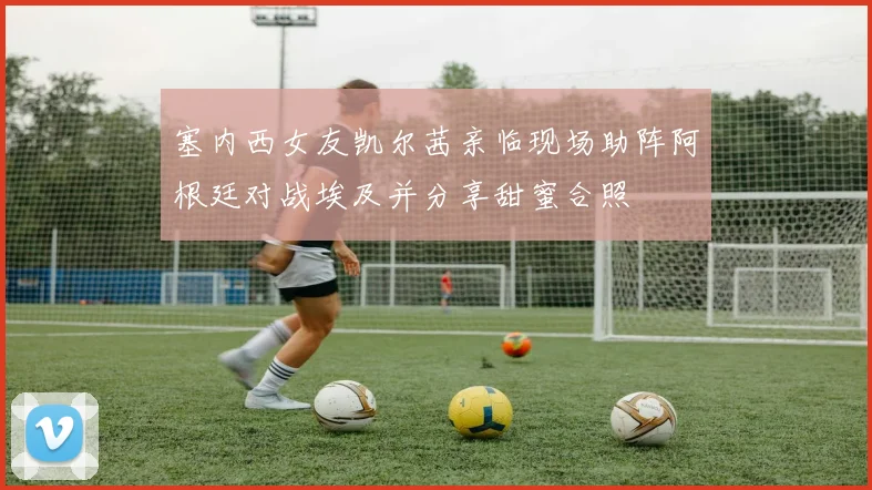 塞内西女友凯尔茜亲临现场助阵阿根廷对战埃及并分享甜蜜合照