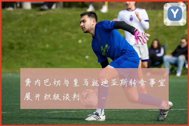 费内巴切与皇马就迪亚斯转会事宜展开积极谈判