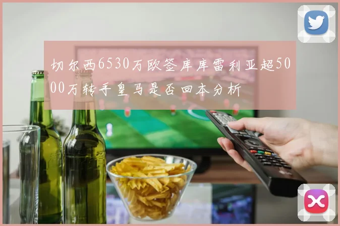切尔西6530万欧签库库雷利亚超5000万转手皇马是否回本分析