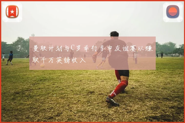 曼联计划与C罗举行季中友谊赛以赚取千万英镑收入