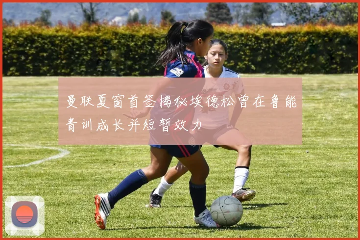 曼联夏窗首签揭秘埃德松曾在鲁能青训成长并短暂效力