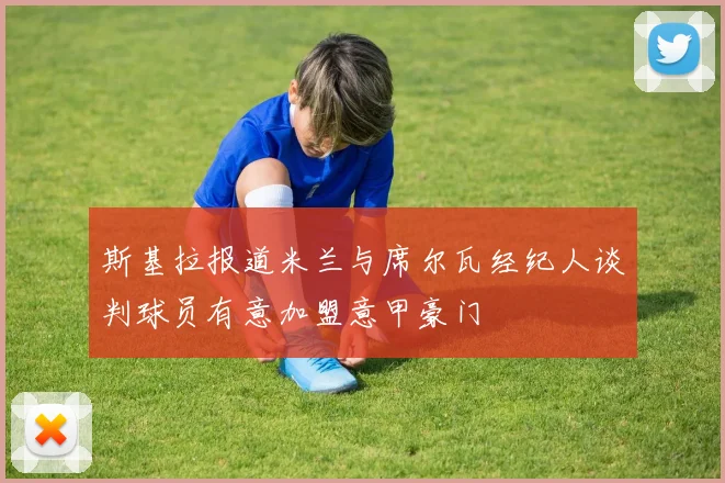 斯基拉报道米兰与席尔瓦经纪人谈判球员有意加盟意甲豪门