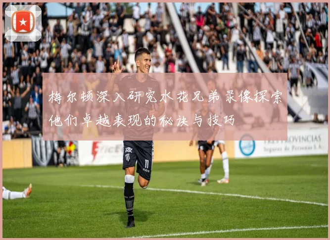 梅尔顿深入研究水花兄弟录像探索他们卓越表现的秘诀与技巧