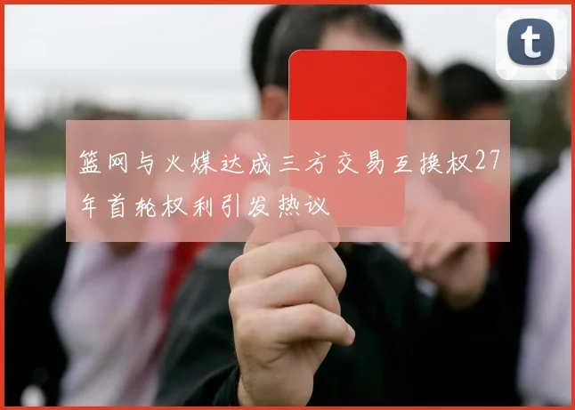 篮网与火媒达成三方交易互换权27年首轮权利引发热议