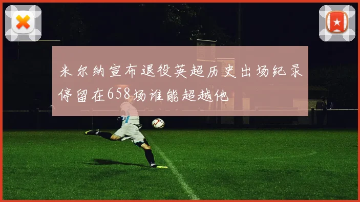 米尔纳宣布退役英超历史出场纪录停留在658场谁能超越他