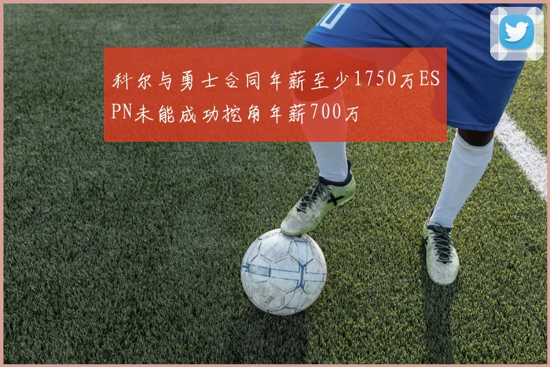 科尔与勇士合同年薪至少1750万ESPN未能成功挖角年薪700万