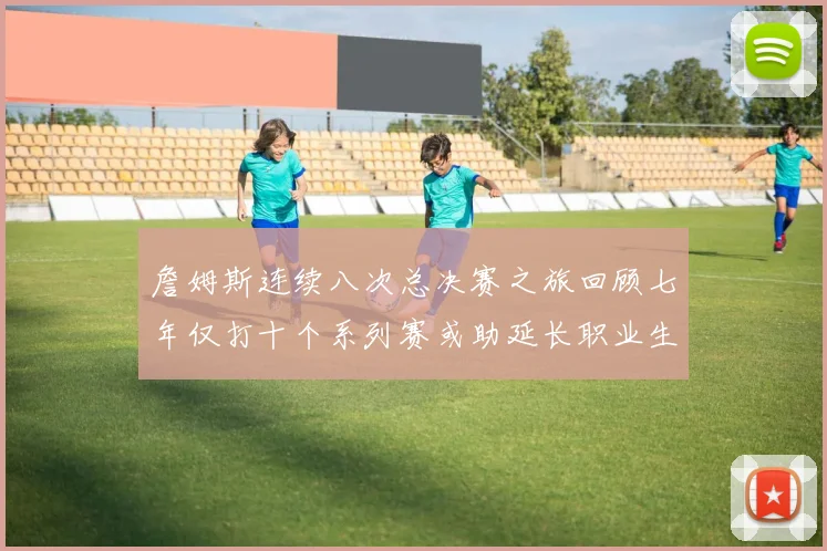 詹姆斯连续八次总决赛之旅回顾七年仅打十个系列赛或助延长职业生涯