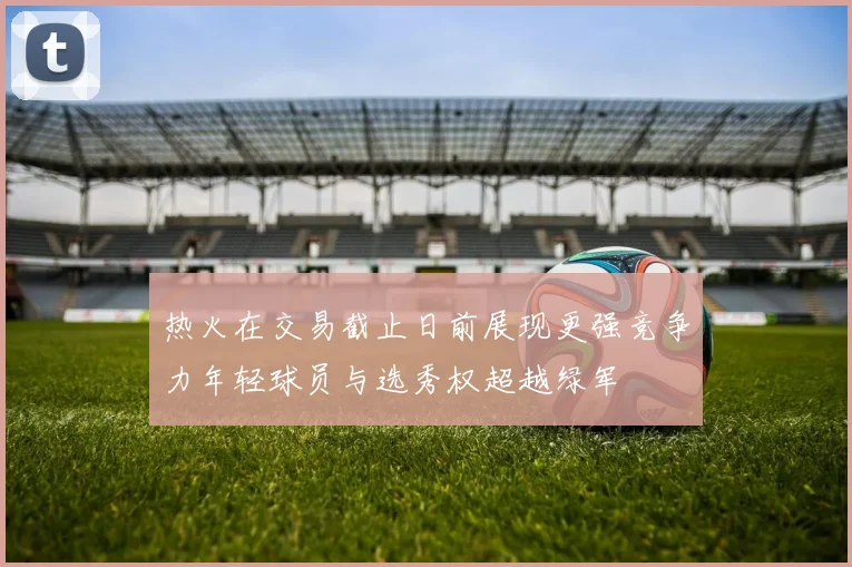 热火在交易截止日前展现更强竞争力年轻球员与选秀权超越绿军