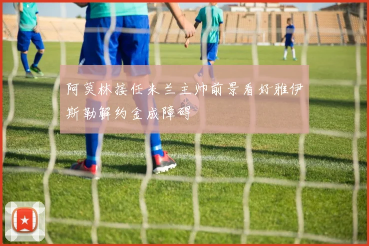 阿莫林接任米兰主帅前景看好雅伊斯勒解约金成障碍