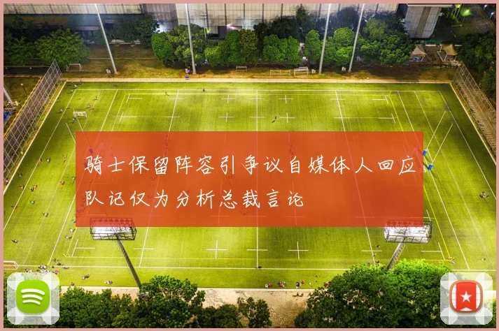骑士保留阵容引争议自媒体人回应队记仅为分析总裁言论