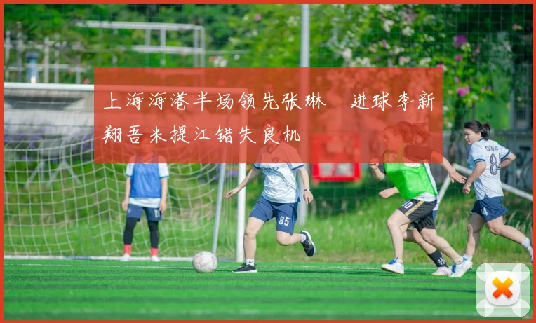 上海海港半场领先张琳芃进球李新翔吾米提江错失良机
