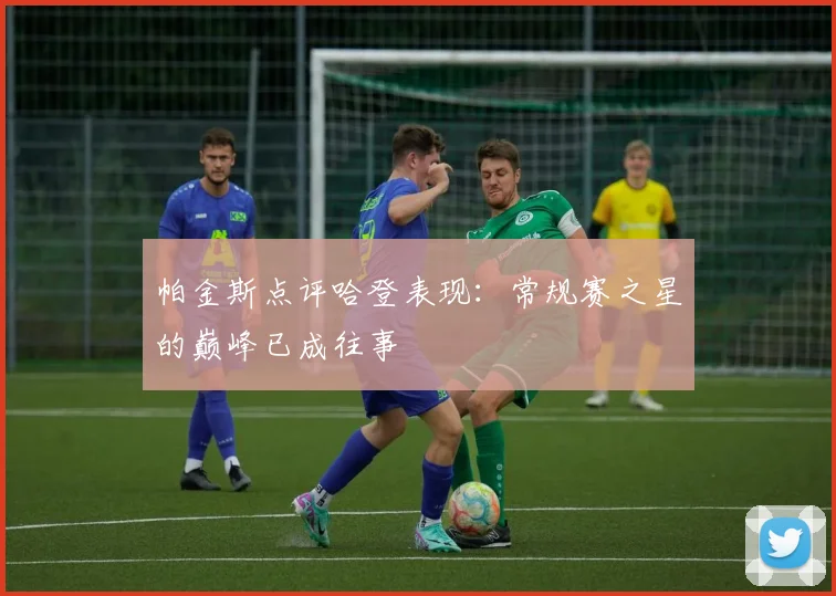 帕金斯点评哈登表现：常规赛之星的巅峰已成往事