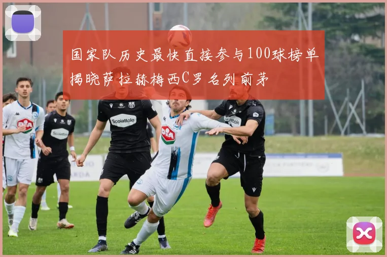 国家队历史最快直接参与100球榜单揭晓萨拉赫梅西C罗名列前茅