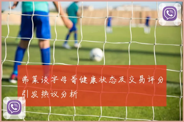弗莱谈字母哥健康状态及交易评分引发热议分析