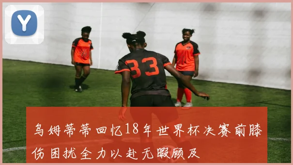 乌姆蒂蒂回忆18年世界杯决赛前膝伤困扰全力以赴无暇顾及