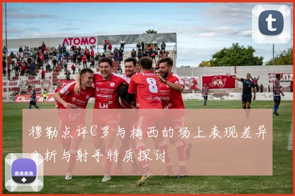 穆勒点评C罗与梅西的场上表现差异分析与射手特质探讨