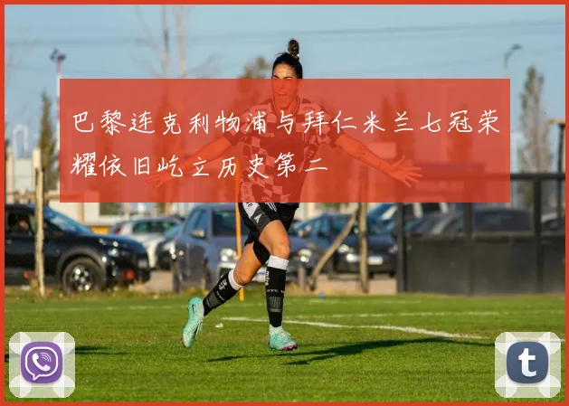 巴黎连克利物浦与拜仁米兰七冠荣耀依旧屹立历史第二