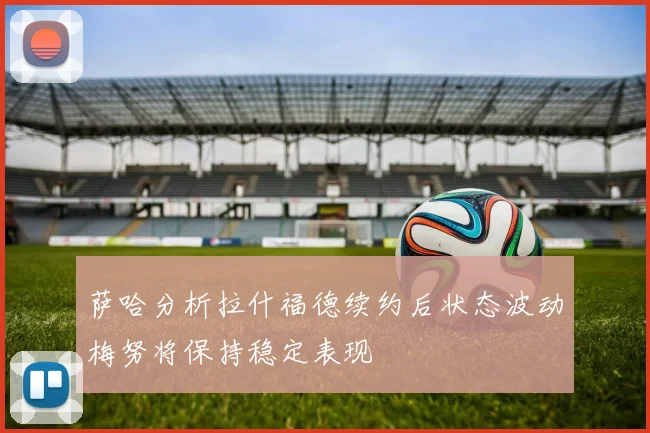 萨哈分析拉什福德续约后状态波动梅努将保持稳定表现