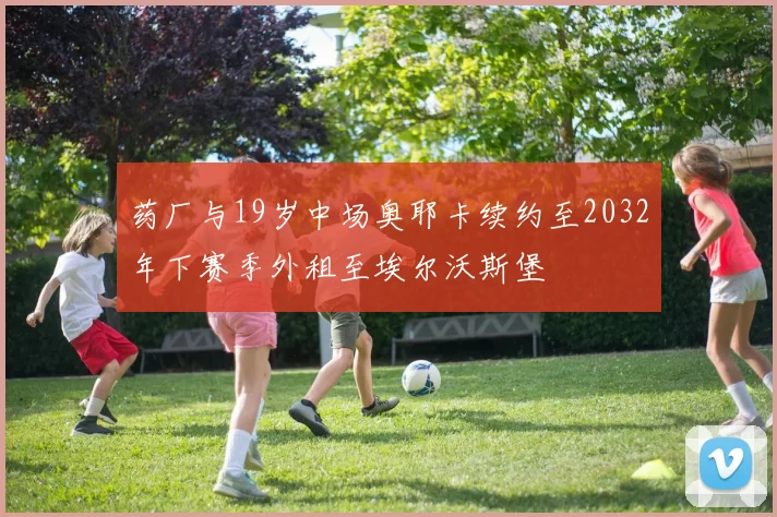 药厂与19岁中场奥耶卡续约至2032年下赛季外租至埃尔沃斯堡