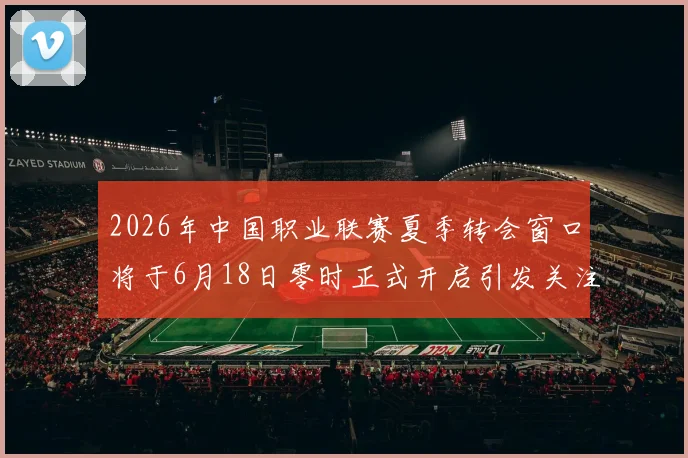 2026年中国职业联赛夏季转会窗口将于6月18日零时正式开启引发关注